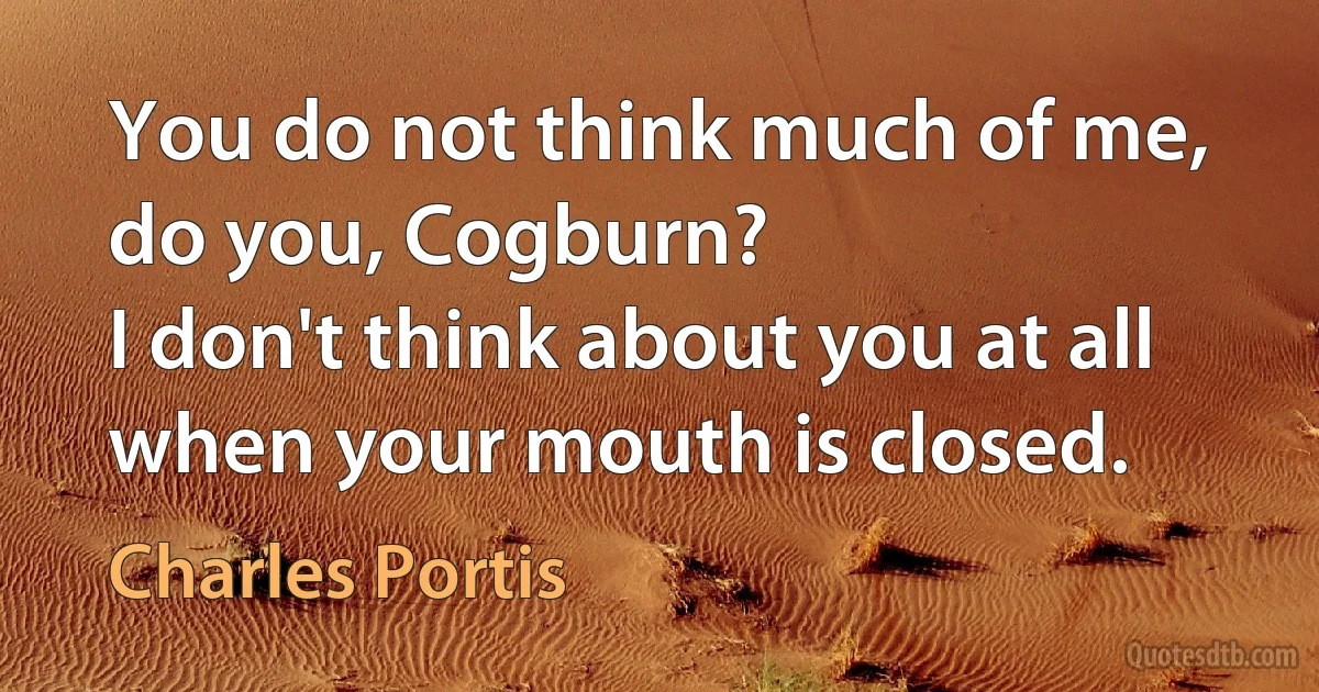 You do not think much of me, do you, Cogburn?
I don't think about you at all when your mouth is closed. (Charles Portis)