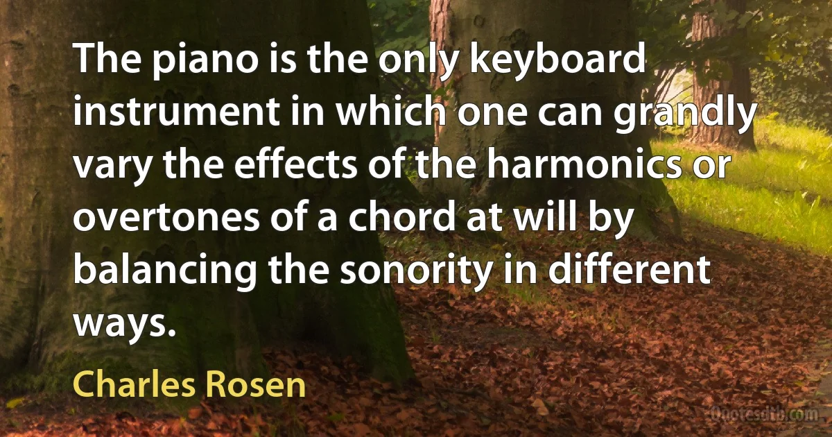 The piano is the only keyboard instrument in which one can grandly vary the effects of the harmonics or overtones of a chord at will by balancing the sonority in different ways. (Charles Rosen)