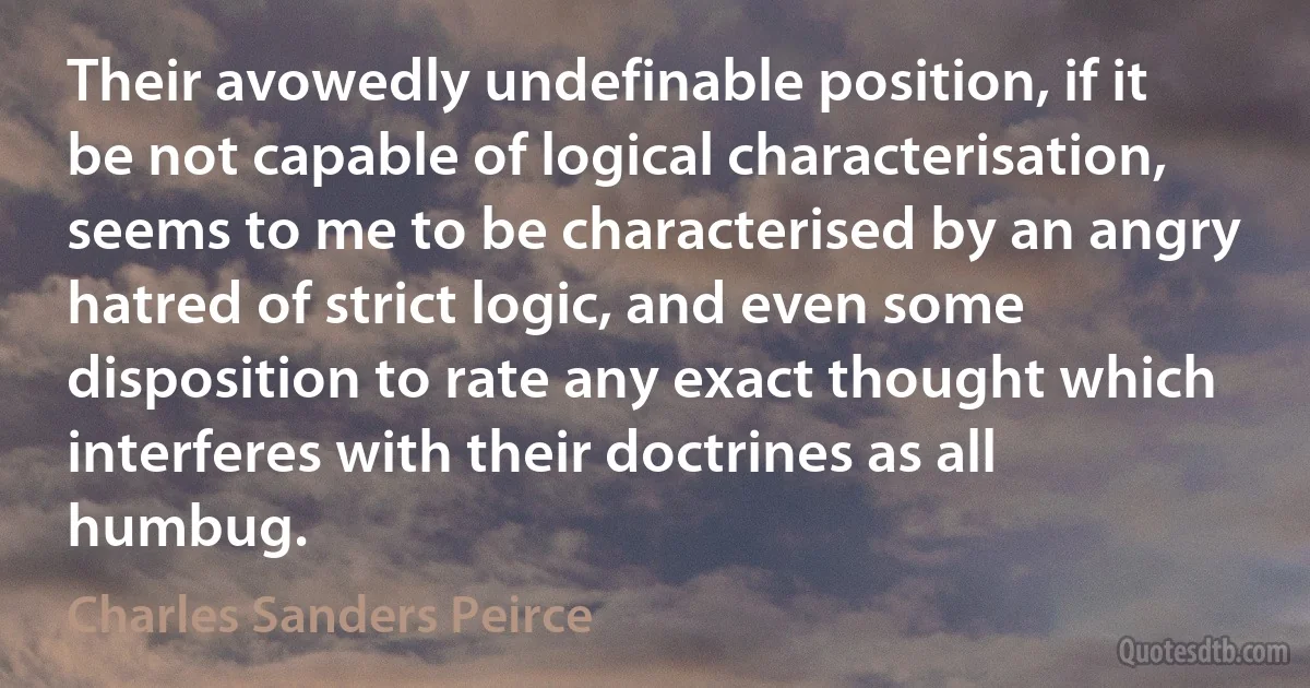 Their avowedly undefinable position, if it be not capable of logical characterisation, seems to me to be characterised by an angry hatred of strict logic, and even some disposition to rate any exact thought which interferes with their doctrines as all humbug. (Charles Sanders Peirce)