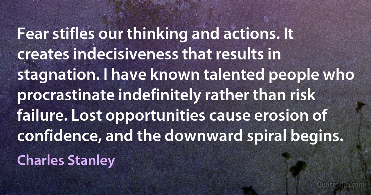 Fear stifles our thinking and actions. It creates indecisiveness that results in stagnation. I have known talented people who procrastinate indefinitely rather than risk failure. Lost opportunities cause erosion of confidence, and the downward spiral begins. (Charles Stanley)