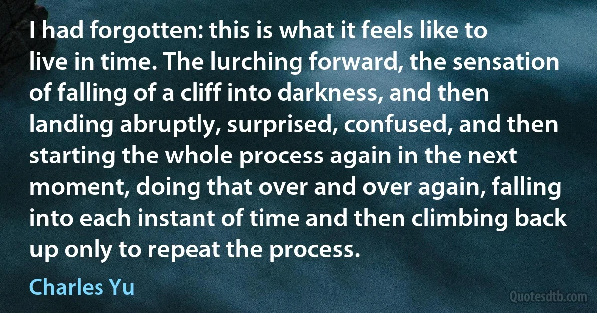 I had forgotten: this is what it feels like to live in time. The lurching forward, the sensation of falling of a cliff into darkness, and then landing abruptly, surprised, confused, and then starting the whole process again in the next moment, doing that over and over again, falling into each instant of time and then climbing back up only to repeat the process. (Charles Yu)
