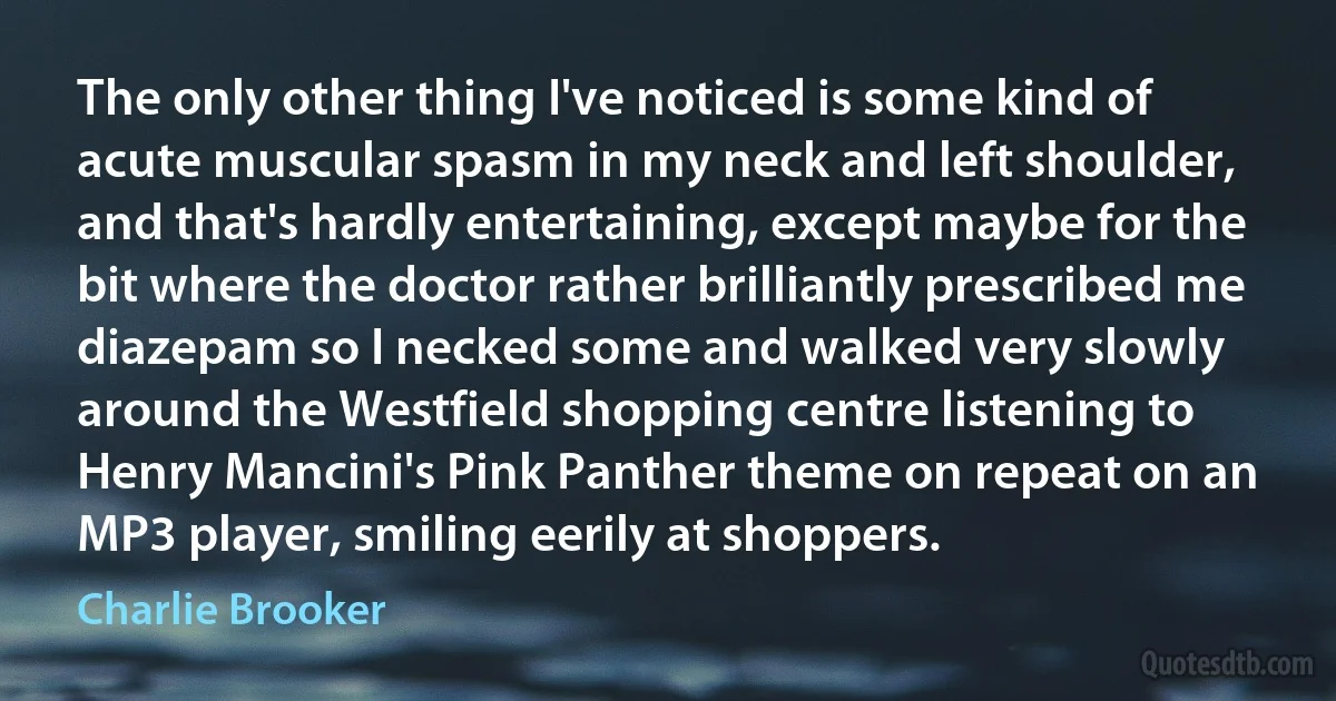 The only other thing I've noticed is some kind of acute muscular spasm in my neck and left shoulder, and that's hardly entertaining, except maybe for the bit where the doctor rather brilliantly prescribed me diazepam so I necked some and walked very slowly around the Westfield shopping centre listening to Henry Mancini's Pink Panther theme on repeat on an MP3 player, smiling eerily at shoppers. (Charlie Brooker)