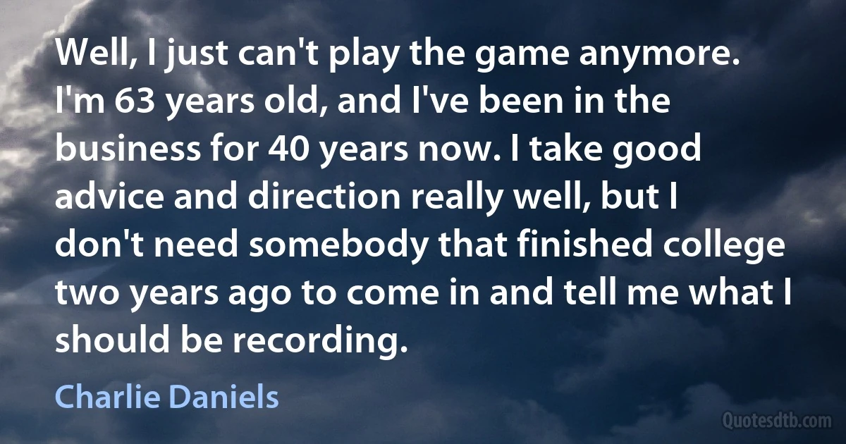 Well, I just can't play the game anymore. I'm 63 years old, and I've been in the business for 40 years now. I take good advice and direction really well, but I don't need somebody that finished college two years ago to come in and tell me what I should be recording. (Charlie Daniels)