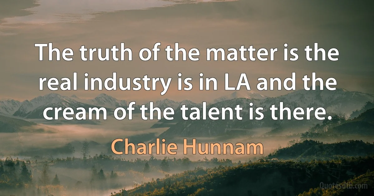 The truth of the matter is the real industry is in LA and the cream of the talent is there. (Charlie Hunnam)