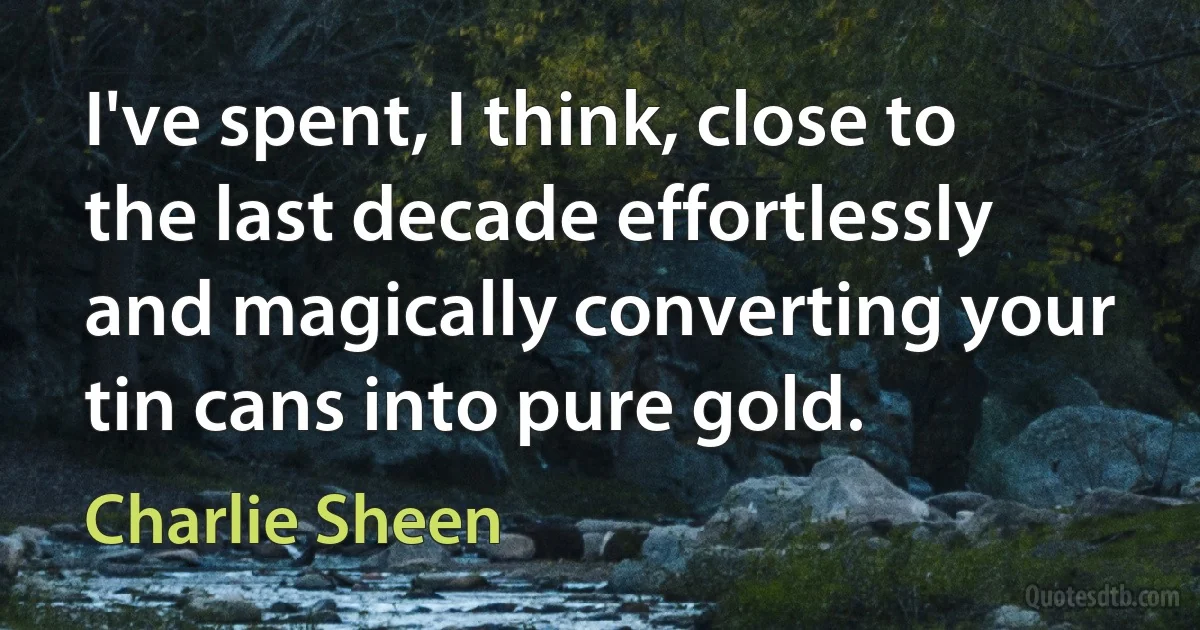 I've spent, I think, close to the last decade effortlessly and magically converting your tin cans into pure gold. (Charlie Sheen)