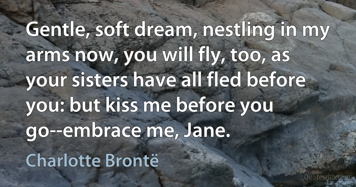 Gentle, soft dream, nestling in my arms now, you will fly, too, as your sisters have all fled before you: but kiss me before you go--embrace me, Jane. (Charlotte Brontë)