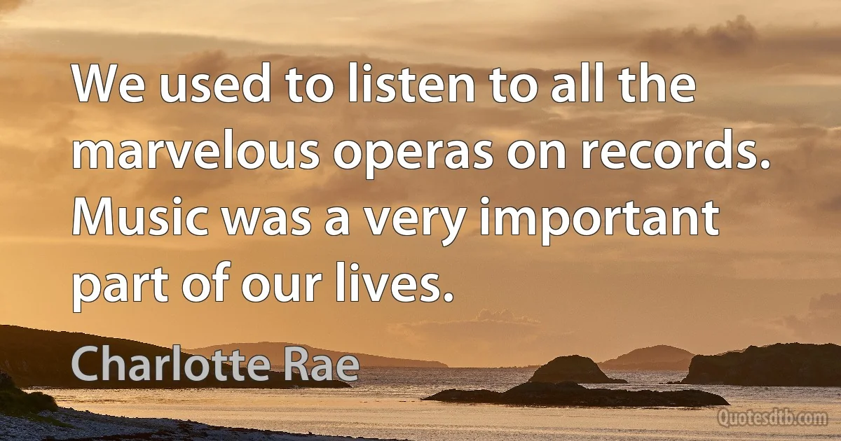 We used to listen to all the marvelous operas on records. Music was a very important part of our lives. (Charlotte Rae)