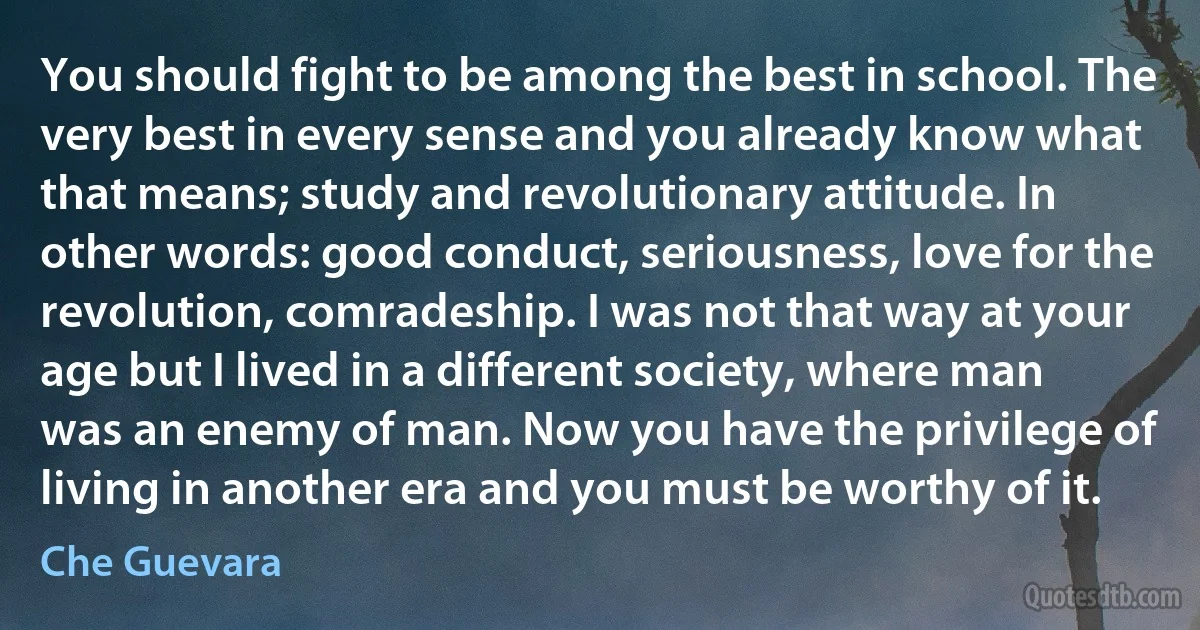 You should fight to be among the best in school. The very best in every sense and you already know what that means; study and revolutionary attitude. In other words: good conduct, seriousness, love for the revolution, comradeship. I was not that way at your age but I lived in a different society, where man was an enemy of man. Now you have the privilege of living in another era and you must be worthy of it. (Che Guevara)