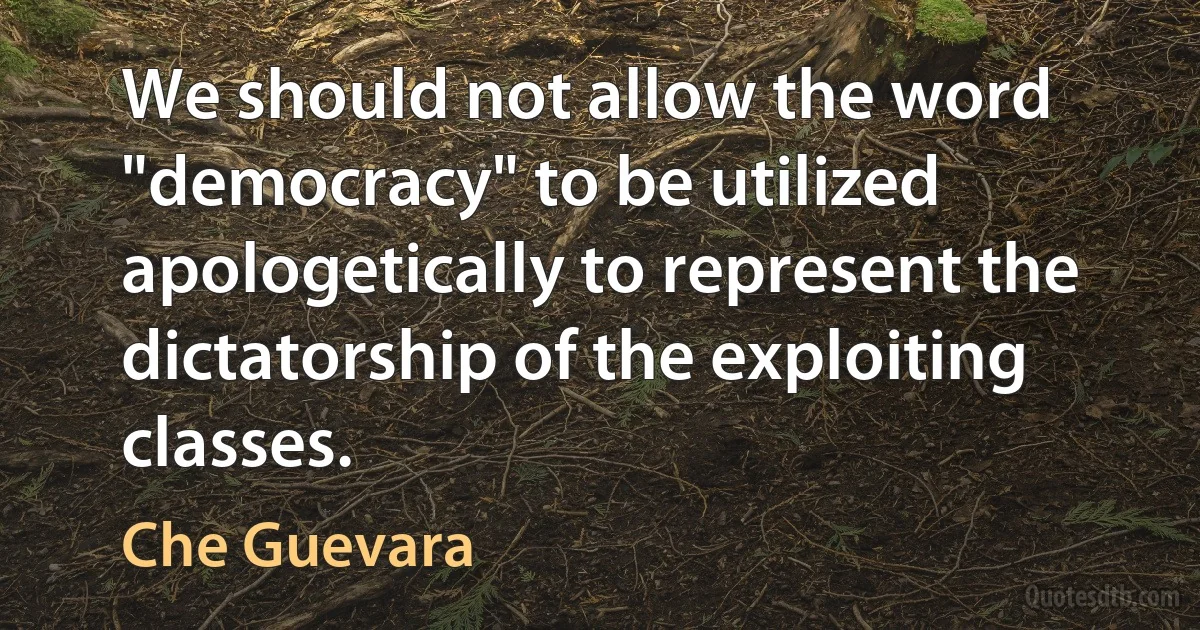 We should not allow the word "democracy" to be utilized apologetically to represent the dictatorship of the exploiting classes. (Che Guevara)