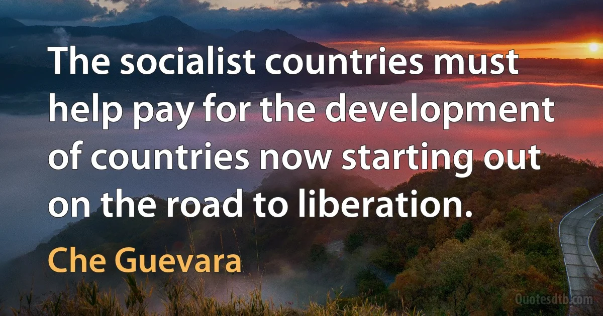 The socialist countries must help pay for the development of countries now starting out on the road to liberation. (Che Guevara)