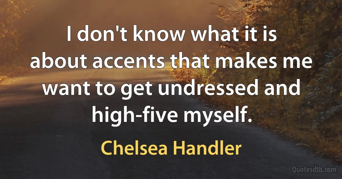 I don't know what it is about accents that makes me want to get undressed and high-five myself. (Chelsea Handler)