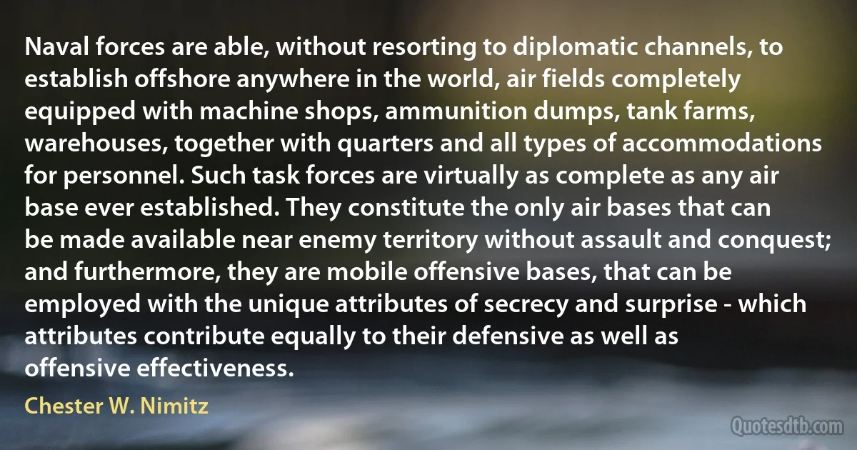 Naval forces are able, without resorting to diplomatic channels, to establish offshore anywhere in the world, air fields completely equipped with machine shops, ammunition dumps, tank farms, warehouses, together with quarters and all types of accommodations for personnel. Such task forces are virtually as complete as any air base ever established. They constitute the only air bases that can be made available near enemy territory without assault and conquest; and furthermore, they are mobile offensive bases, that can be employed with the unique attributes of secrecy and surprise - which attributes contribute equally to their defensive as well as offensive effectiveness. (Chester W. Nimitz)