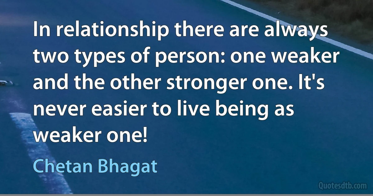 In relationship there are always two types of person: one weaker and the other stronger one. It's never easier to live being as weaker one! (Chetan Bhagat)