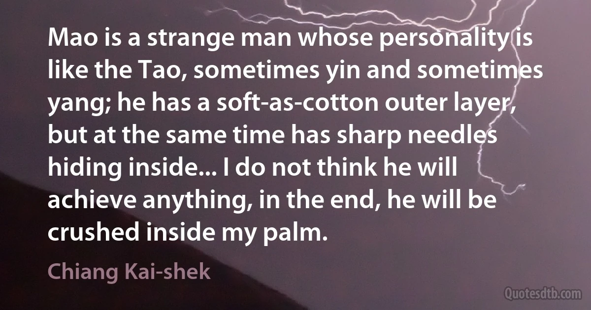 Mao is a strange man whose personality is like the Tao, sometimes yin and sometimes yang; he has a soft-as-cotton outer layer, but at the same time has sharp needles hiding inside... I do not think he will achieve anything, in the end, he will be crushed inside my palm. (Chiang Kai-shek)