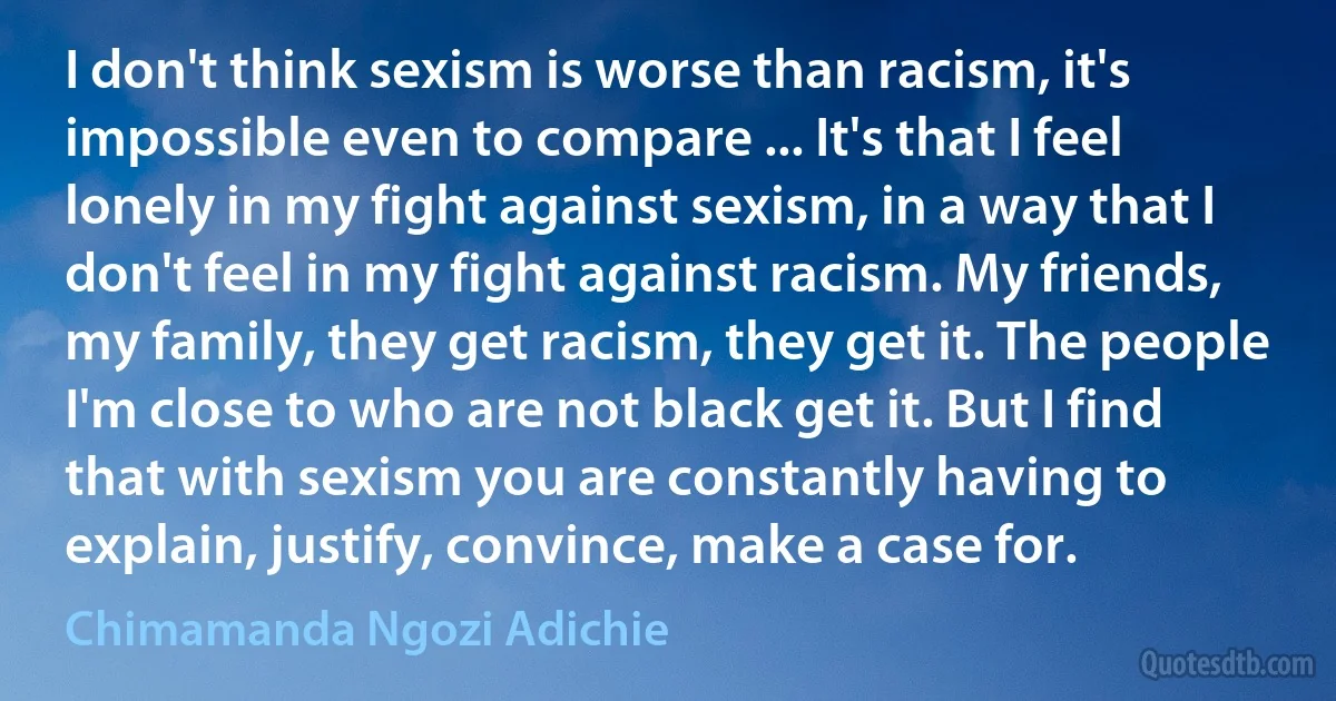 I don't think sexism is worse than racism, it's impossible even to compare ... It's that I feel lonely in my fight against sexism, in a way that I don't feel in my fight against racism. My friends, my family, they get racism, they get it. The people I'm close to who are not black get it. But I find that with sexism you are constantly having to explain, justify, convince, make a case for. (Chimamanda Ngozi Adichie)