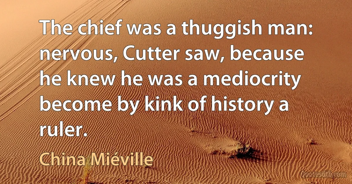 The chief was a thuggish man: nervous, Cutter saw, because he knew he was a mediocrity become by kink of history a ruler. (China Miéville)