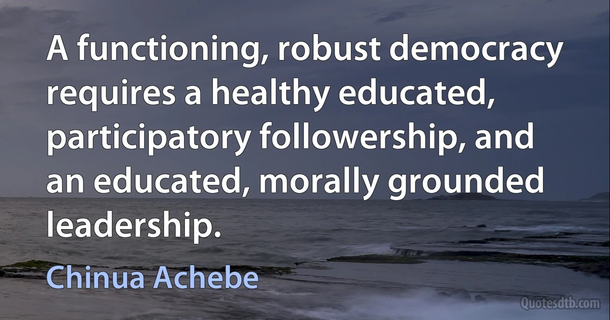 A functioning, robust democracy requires a healthy educated, participatory followership, and an educated, morally grounded leadership. (Chinua Achebe)