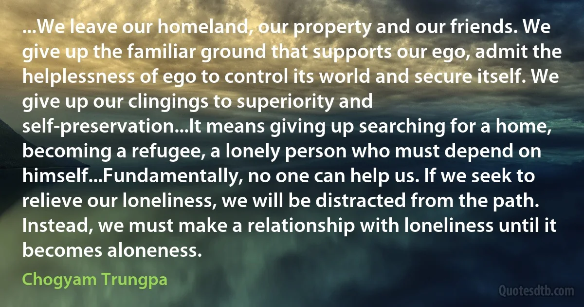 ...We leave our homeland, our property and our friends. We give up the familiar ground that supports our ego, admit the helplessness of ego to control its world and secure itself. We give up our clingings to superiority and self-preservation...It means giving up searching for a home, becoming a refugee, a lonely person who must depend on himself...Fundamentally, no one can help us. If we seek to relieve our loneliness, we will be distracted from the path. Instead, we must make a relationship with loneliness until it becomes aloneness. (Chogyam Trungpa)