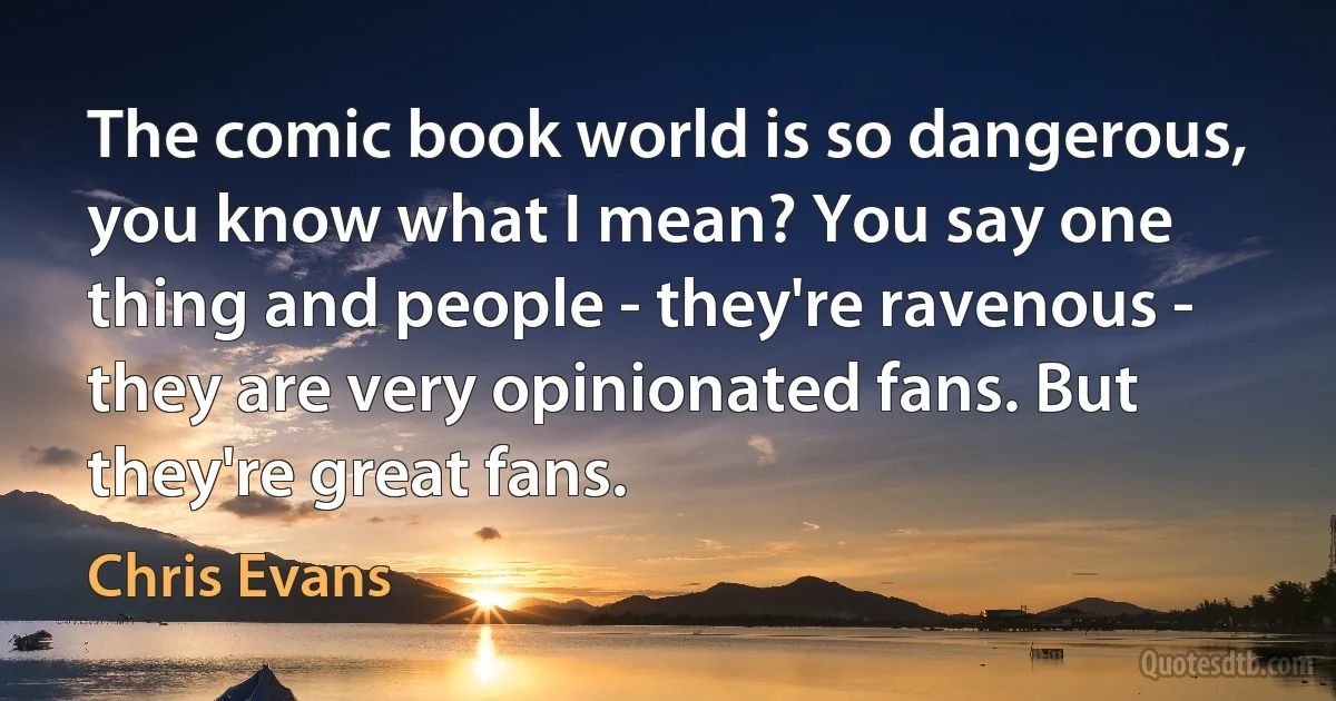 The comic book world is so dangerous, you know what I mean? You say one thing and people - they're ravenous - they are very opinionated fans. But they're great fans. (Chris Evans)