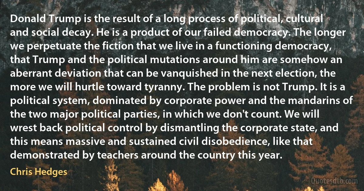 Donald Trump is the result of a long process of political, cultural and social decay. He is a product of our failed democracy. The longer we perpetuate the fiction that we live in a functioning democracy, that Trump and the political mutations around him are somehow an aberrant deviation that can be vanquished in the next election, the more we will hurtle toward tyranny. The problem is not Trump. It is a political system, dominated by corporate power and the mandarins of the two major political parties, in which we don't count. We will wrest back political control by dismantling the corporate state, and this means massive and sustained civil disobedience, like that demonstrated by teachers around the country this year. (Chris Hedges)