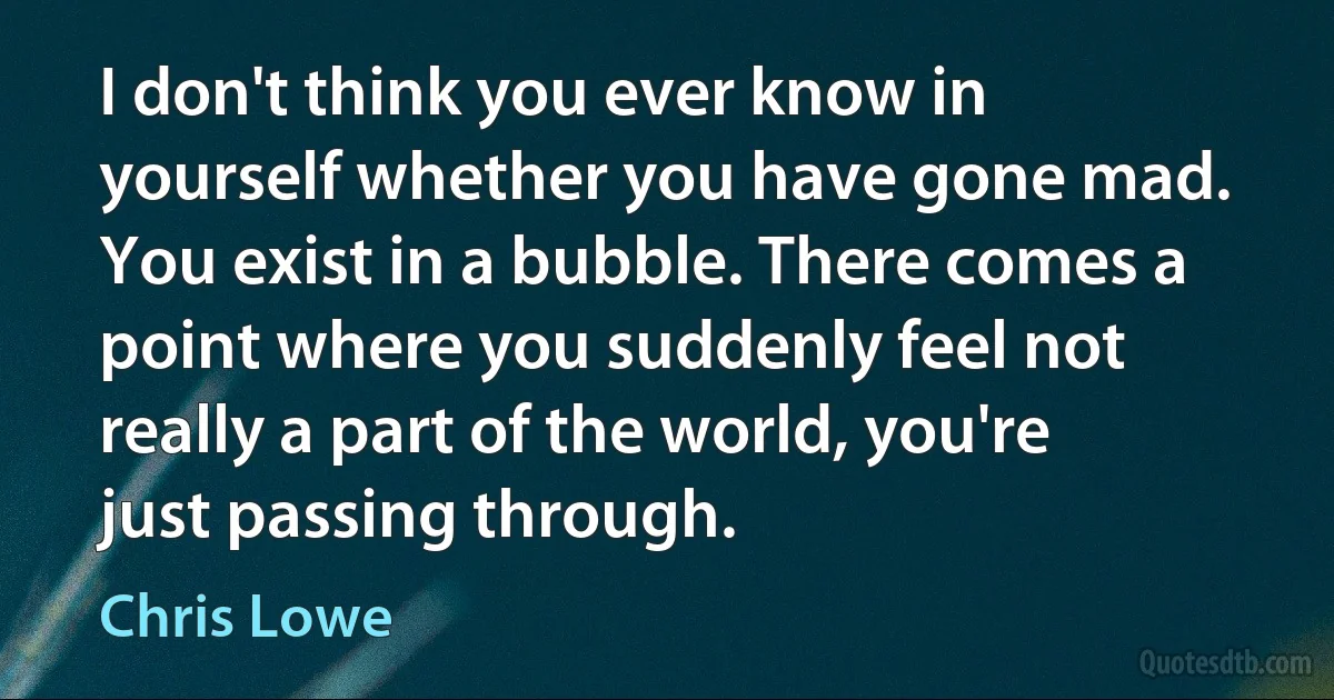 I don't think you ever know in yourself whether you have gone mad. You exist in a bubble. There comes a point where you suddenly feel not really a part of the world, you're just passing through. (Chris Lowe)