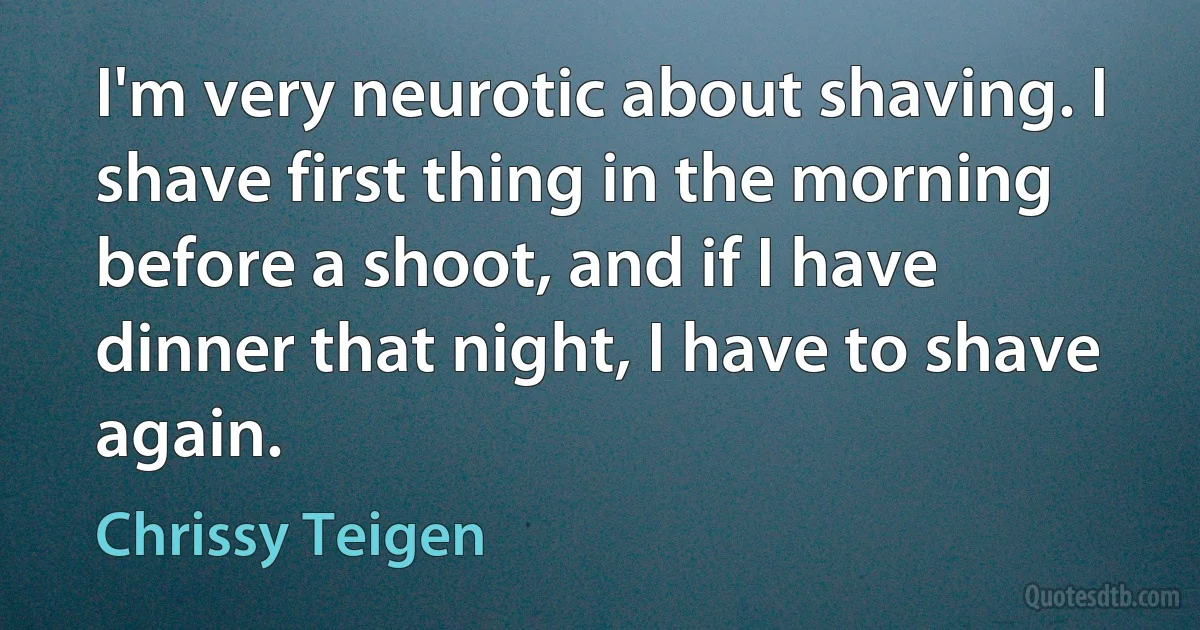 I'm very neurotic about shaving. I shave first thing in the morning before a shoot, and if I have dinner that night, I have to shave again. (Chrissy Teigen)