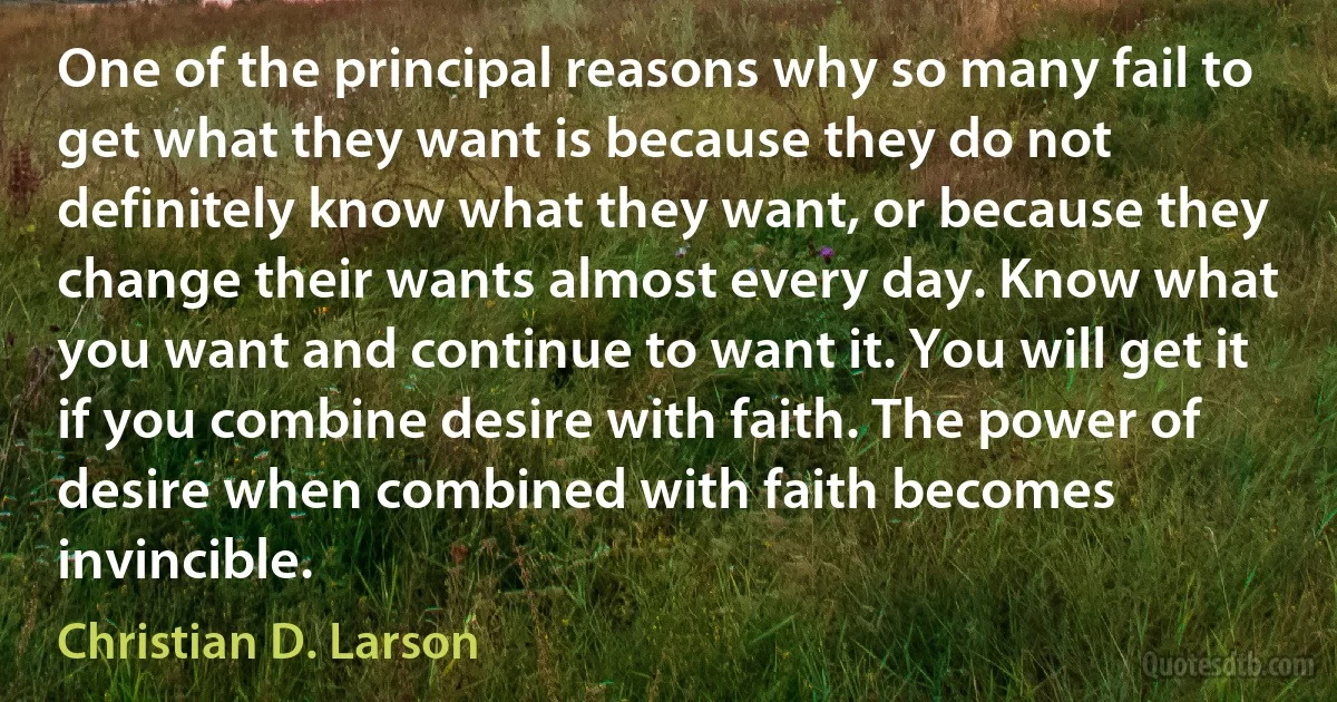 One of the principal reasons why so many fail to get what they want is because they do not definitely know what they want, or because they change their wants almost every day. Know what you want and continue to want it. You will get it if you combine desire with faith. The power of desire when combined with faith becomes invincible. (Christian D. Larson)