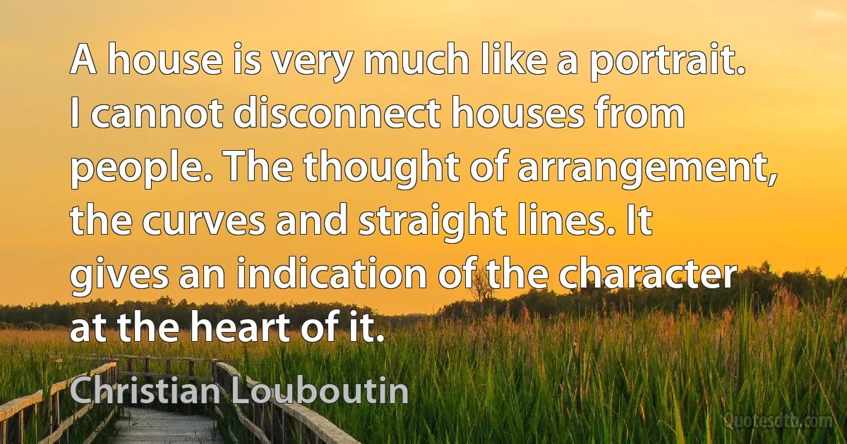 A house is very much like a portrait. I cannot disconnect houses from people. The thought of arrangement, the curves and straight lines. It gives an indication of the character at the heart of it. (Christian Louboutin)