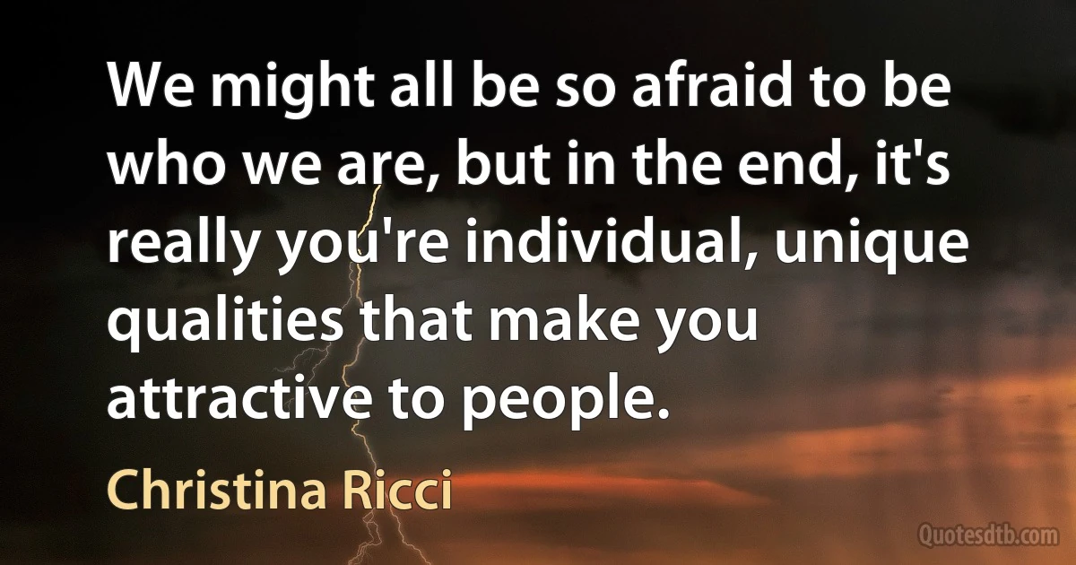 We might all be so afraid to be who we are, but in the end, it's really you're individual, unique qualities that make you attractive to people. (Christina Ricci)