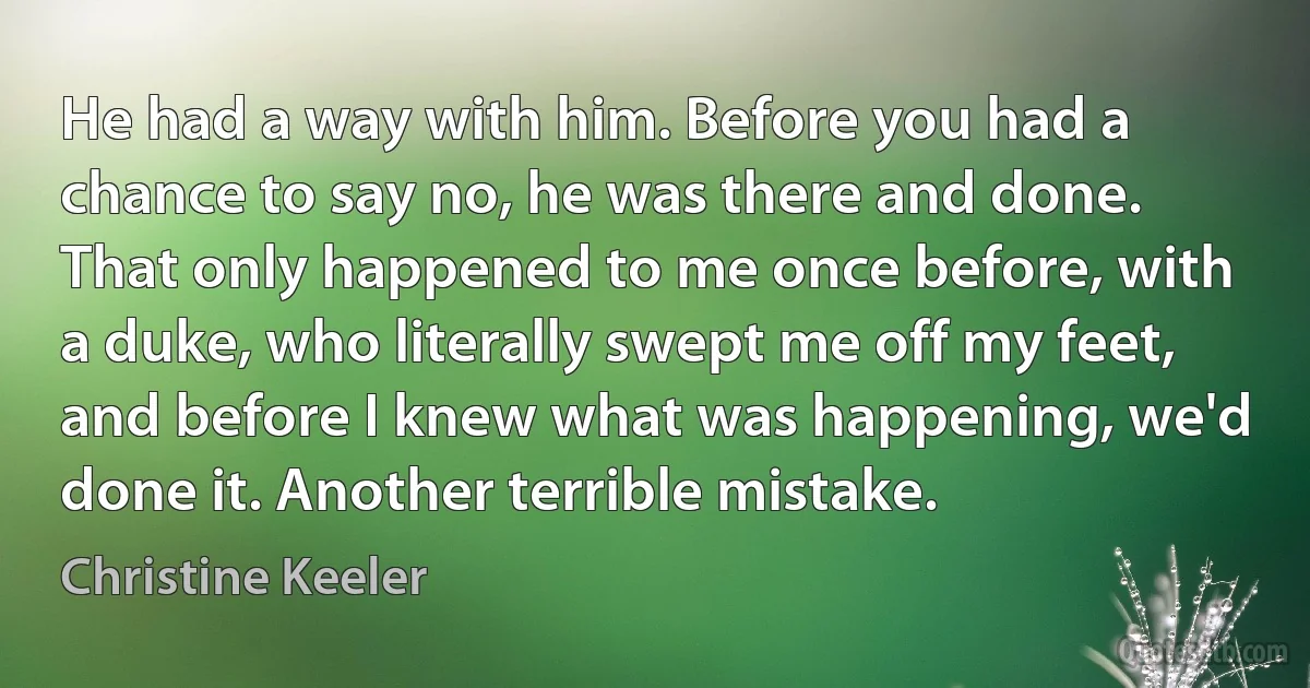 He had a way with him. Before you had a chance to say no, he was there and done. That only happened to me once before, with a duke, who literally swept me off my feet, and before I knew what was happening, we'd done it. Another terrible mistake. (Christine Keeler)