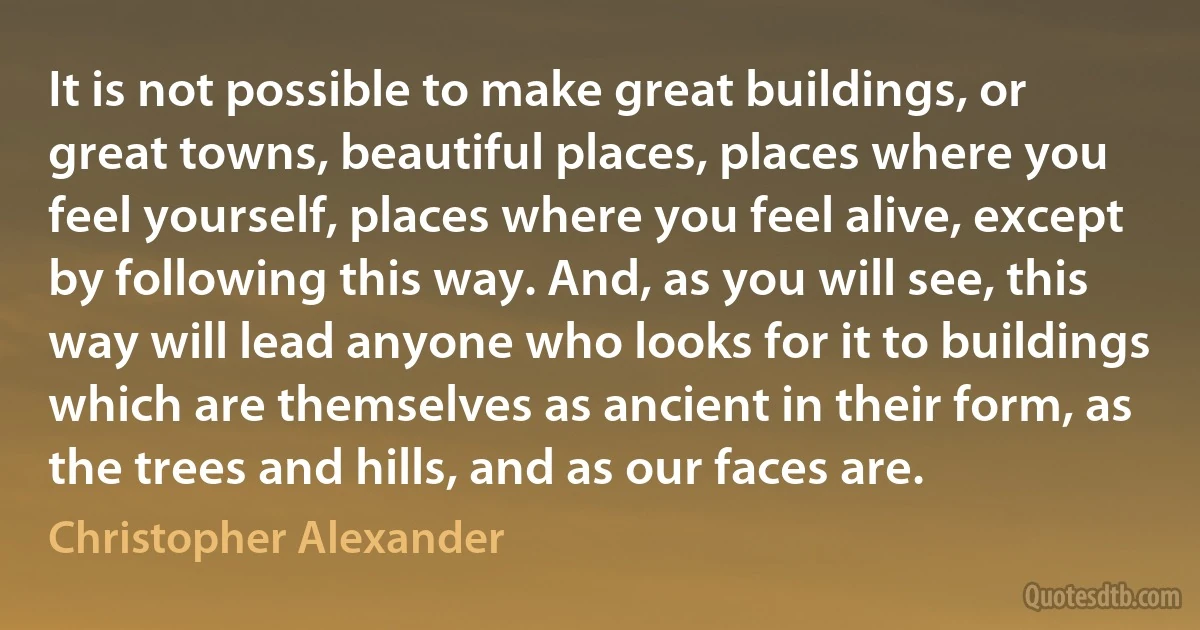 It is not possible to make great buildings, or great towns, beautiful places, places where you feel yourself, places where you feel alive, except by following this way. And, as you will see, this way will lead anyone who looks for it to buildings which are themselves as ancient in their form, as the trees and hills, and as our faces are. (Christopher Alexander)