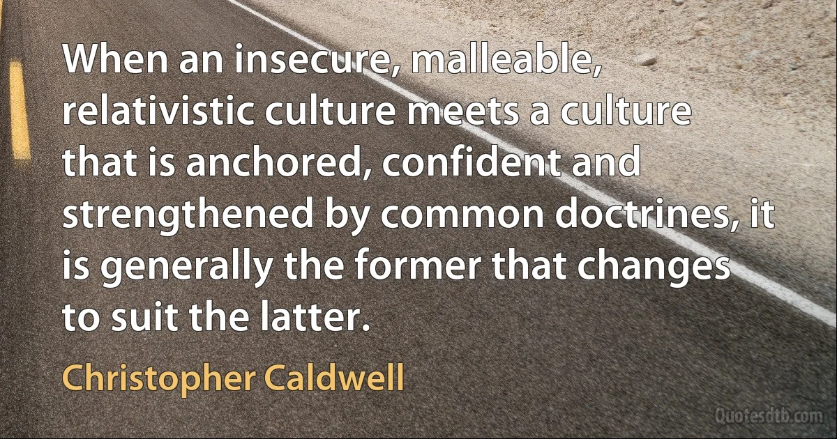 When an insecure, malleable, relativistic culture meets a culture that is anchored, confident and strengthened by common doctrines, it is generally the former that changes to suit the latter. (Christopher Caldwell)