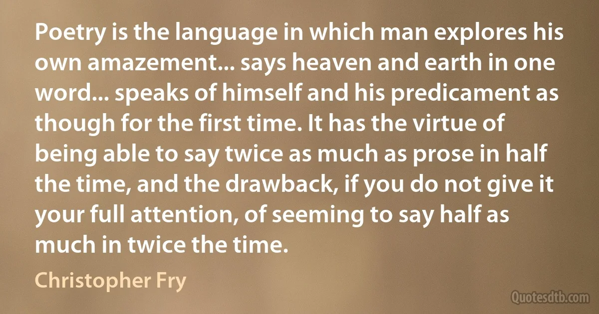 Poetry is the language in which man explores his own amazement... says heaven and earth in one word... speaks of himself and his predicament as though for the first time. It has the virtue of being able to say twice as much as prose in half the time, and the drawback, if you do not give it your full attention, of seeming to say half as much in twice the time. (Christopher Fry)