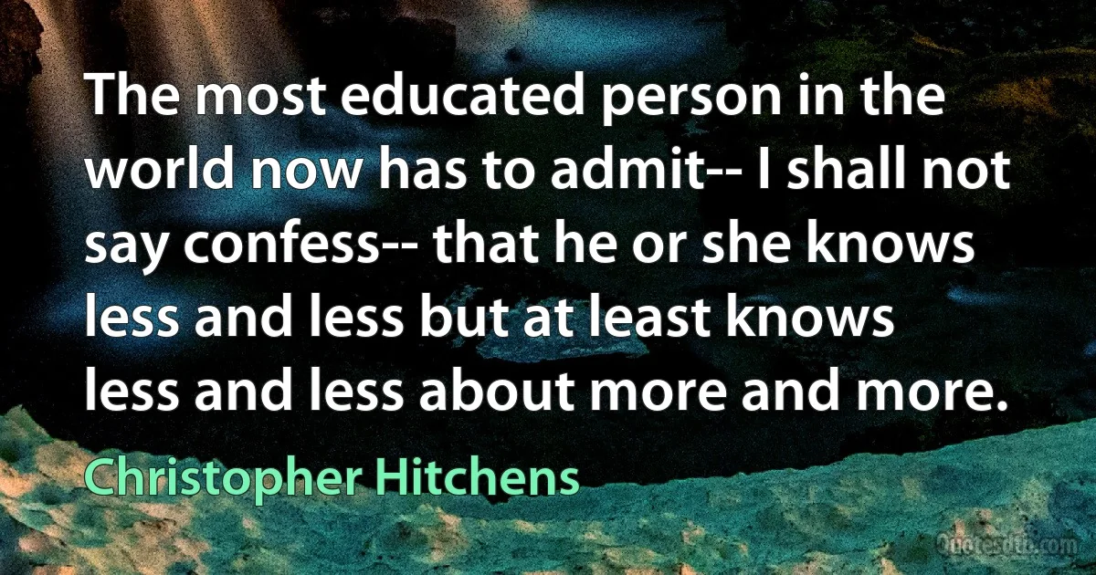 The most educated person in the world now has to admit-- I shall not say confess-- that he or she knows less and less but at least knows less and less about more and more. (Christopher Hitchens)