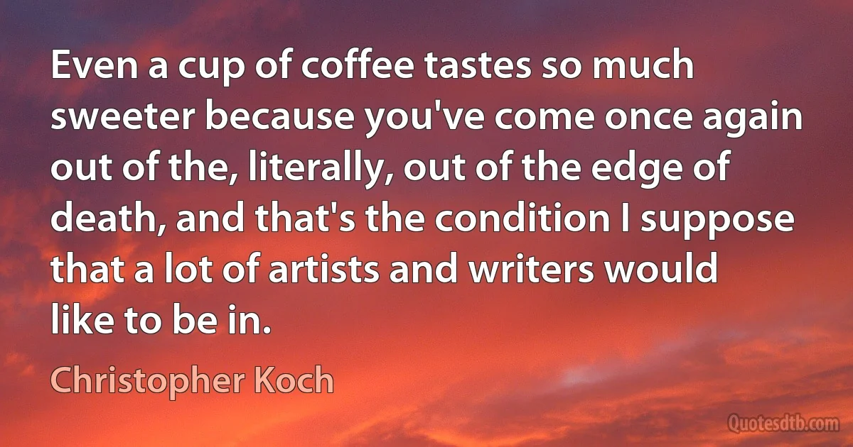 Even a cup of coffee tastes so much sweeter because you've come once again out of the, literally, out of the edge of death, and that's the condition I suppose that a lot of artists and writers would like to be in. (Christopher Koch)