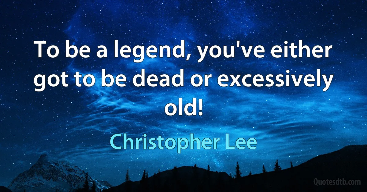 To be a legend, you've either got to be dead or excessively old! (Christopher Lee)