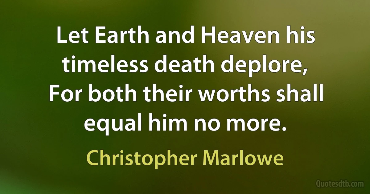 Let Earth and Heaven his timeless death deplore,
For both their worths shall equal him no more. (Christopher Marlowe)