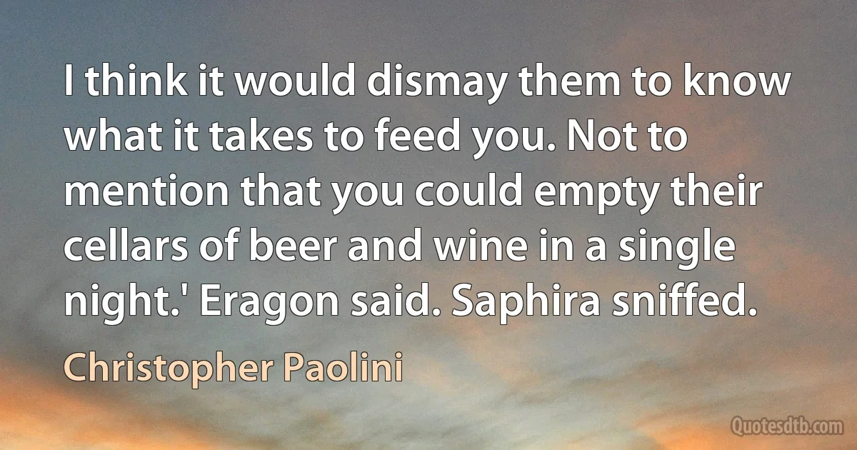 I think it would dismay them to know what it takes to feed you. Not to mention that you could empty their cellars of beer and wine in a single night.' Eragon said. Saphira sniffed. (Christopher Paolini)