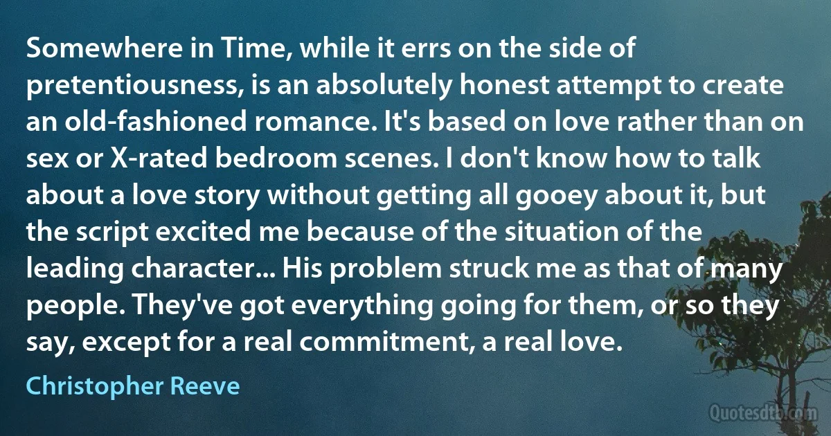 Somewhere in Time, while it errs on the side of pretentiousness, is an absolutely honest attempt to create an old-fashioned romance. It's based on love rather than on sex or X-rated bedroom scenes. I don't know how to talk about a love story without getting all gooey about it, but the script excited me because of the situation of the leading character... His problem struck me as that of many people. They've got everything going for them, or so they say, except for a real commitment, a real love. (Christopher Reeve)