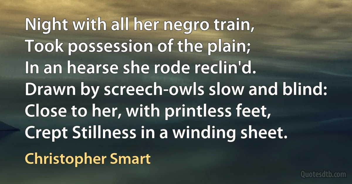 Night with all her negro train,
Took possession of the plain;
In an hearse she rode reclin'd.
Drawn by screech-owls slow and blind:
Close to her, with printless feet,
Crept Stillness in a winding sheet. (Christopher Smart)