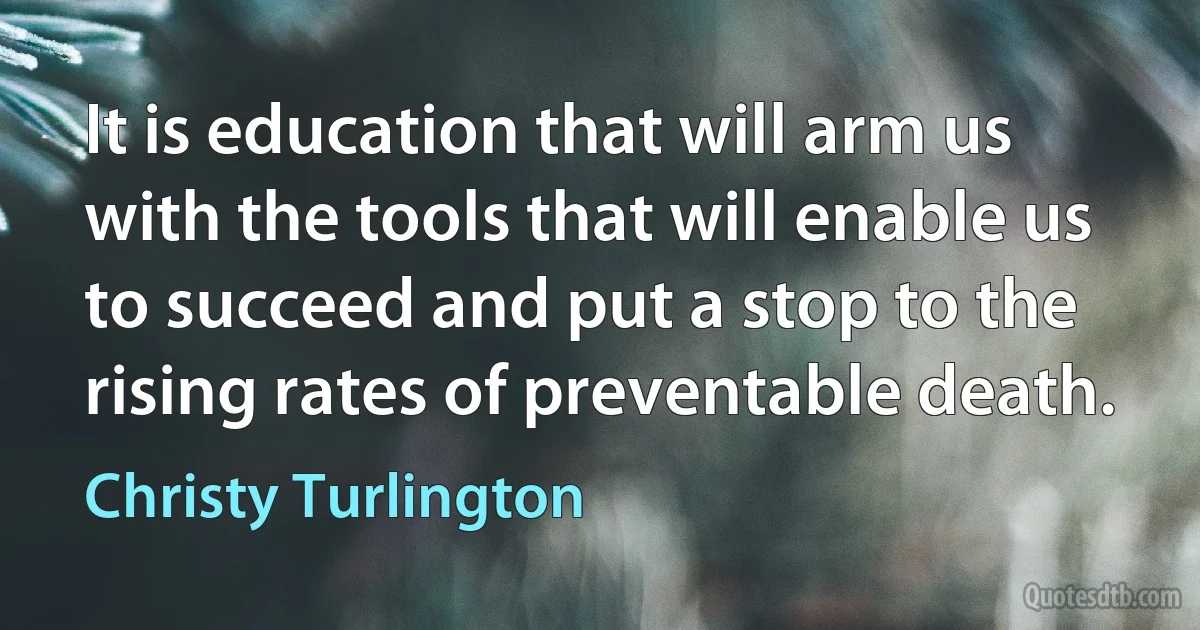 It is education that will arm us with the tools that will enable us to succeed and put a stop to the rising rates of preventable death. (Christy Turlington)