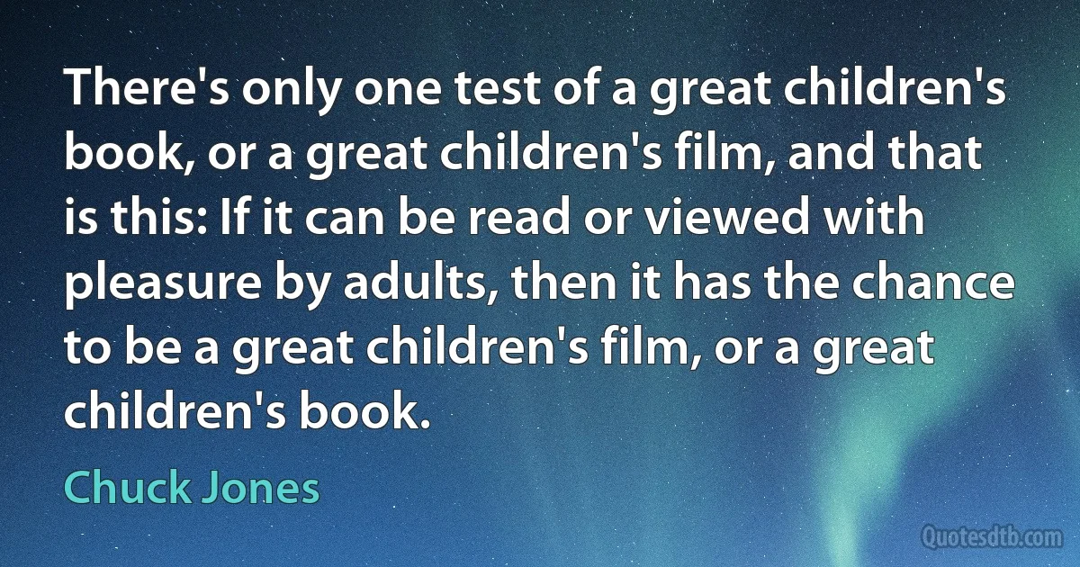 There's only one test of a great children's book, or a great children's film, and that is this: If it can be read or viewed with pleasure by adults, then it has the chance to be a great children's film, or a great children's book. (Chuck Jones)