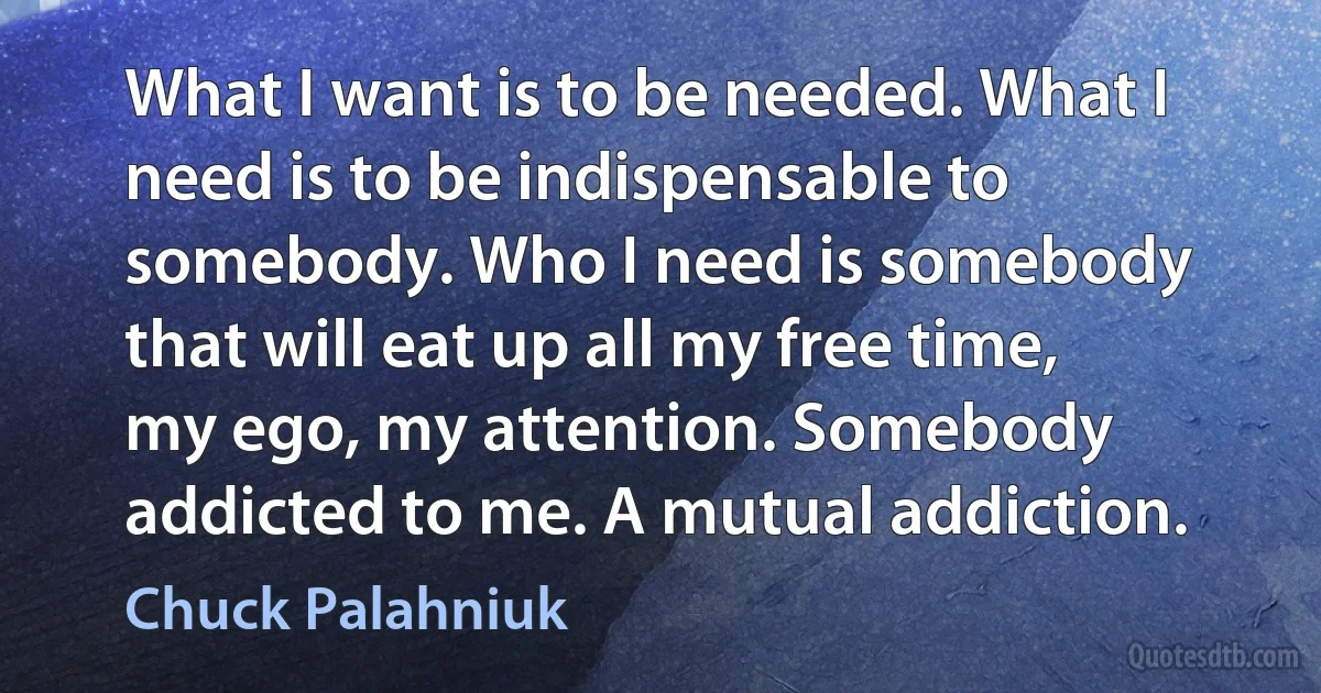 What I want is to be needed. What I need is to be indispensable to somebody. Who I need is somebody that will eat up all my free time, my ego, my attention. Somebody addicted to me. A mutual addiction. (Chuck Palahniuk)