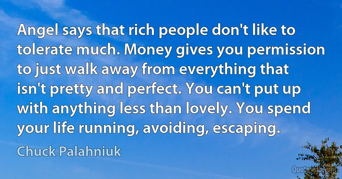 Angel says that rich people don't like to tolerate much. Money gives you permission to just walk away from everything that isn't pretty and perfect. You can't put up with anything less than lovely. You spend your life running, avoiding, escaping. (Chuck Palahniuk)