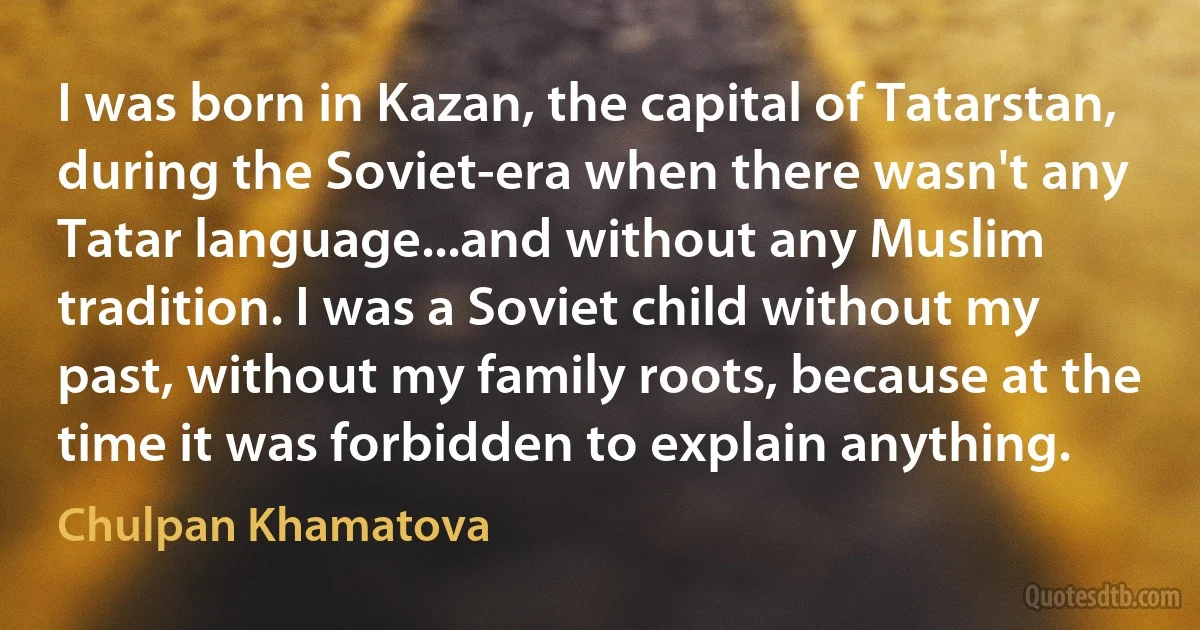 I was born in Kazan, the capital of Tatarstan, during the Soviet-era when there wasn't any Tatar language...and without any Muslim tradition. I was a Soviet child without my past, without my family roots, because at the time it was forbidden to explain anything. (Chulpan Khamatova)