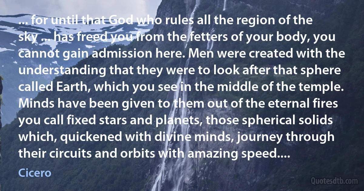 ... for until that God who rules all the region of the sky ... has freed you from the fetters of your body, you cannot gain admission here. Men were created with the understanding that they were to look after that sphere called Earth, which you see in the middle of the temple. Minds have been given to them out of the eternal fires you call fixed stars and planets, those spherical solids which, quickened with divine minds, journey through their circuits and orbits with amazing speed.... (Cicero)