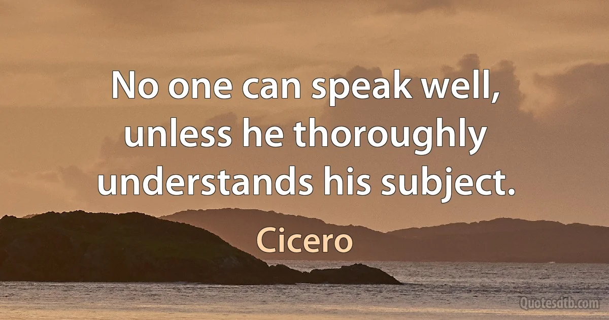 No one can speak well, unless he thoroughly understands his subject. (Cicero)