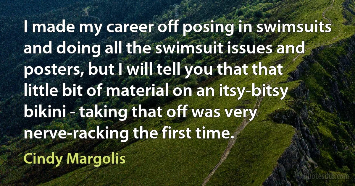 I made my career off posing in swimsuits and doing all the swimsuit issues and posters, but I will tell you that that little bit of material on an itsy-bitsy bikini - taking that off was very nerve-racking the first time. (Cindy Margolis)