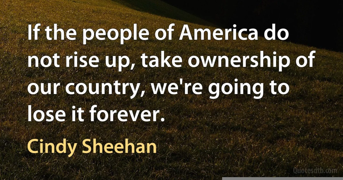 If the people of America do not rise up, take ownership of our country, we're going to lose it forever. (Cindy Sheehan)