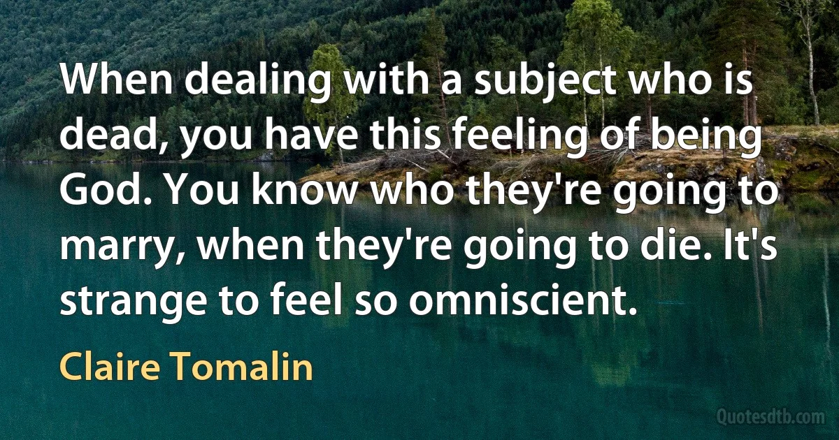 When dealing with a subject who is dead, you have this feeling of being God. You know who they're going to marry, when they're going to die. It's strange to feel so omniscient. (Claire Tomalin)